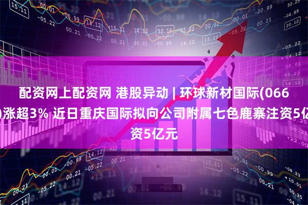 配资网上配资网 港股异动 | 环球新材国际(06616)涨超3% 近日重庆国际拟向公司附属七色鹿寨注资5亿元