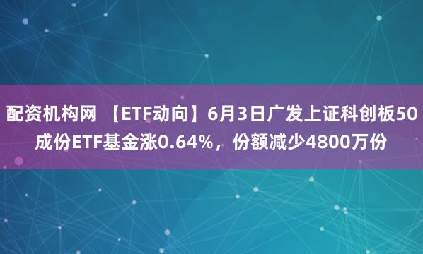 配资机构网 【ETF动向】6月3日广发上证科创板50成份ETF基金涨0.64%，份额减少4800万份