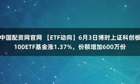 中国配资网官网 【ETF动向】6月3日博时上证科创板100ETF基金涨1.37%，份额增加600万份