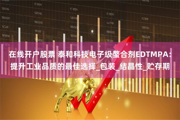 在线开户股票 泰和科技电子级螯合剂EDTMPA：提升工业品质的最佳选择_包装_结晶性_贮存期