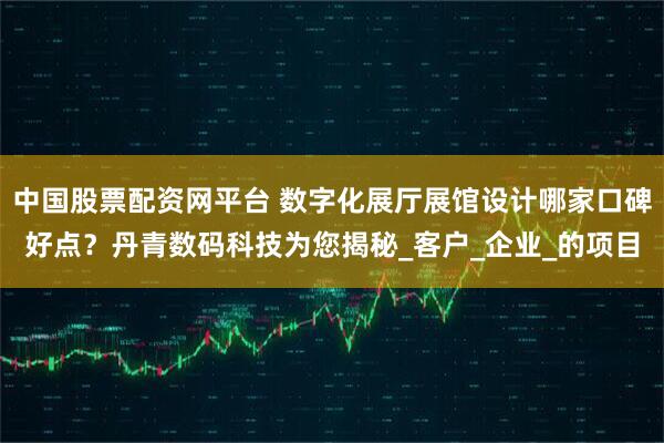 中国股票配资网平台 数字化展厅展馆设计哪家口碑好点？丹青数码科技为您揭秘_客户_企业_的项目