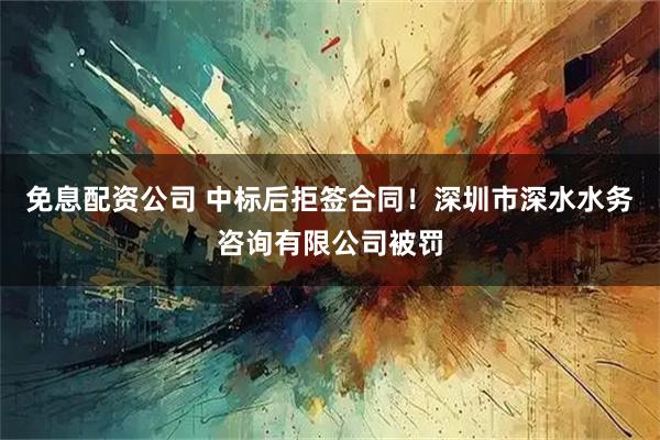 免息配资公司 中标后拒签合同！深圳市深水水务咨询有限公司被罚