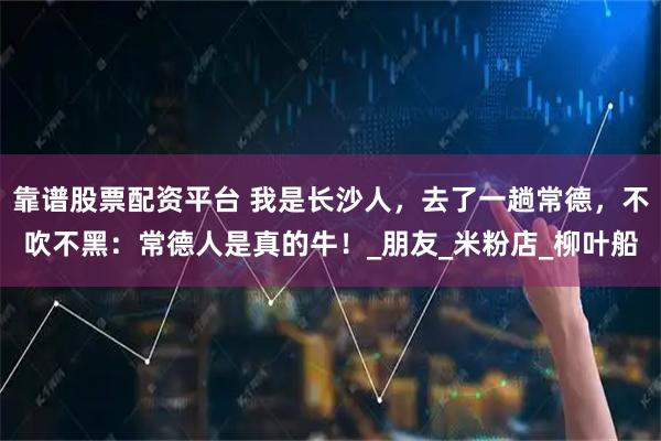 靠谱股票配资平台 我是长沙人，去了一趟常德，不吹不黑：常德人是真的牛！_朋友_米粉店_柳叶船