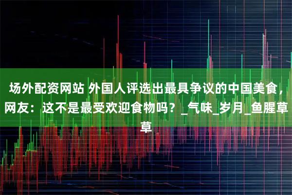 场外配资网站 外国人评选出最具争议的中国美食，网友：这不是最受欢迎食物吗？_气味_岁月_鱼腥草