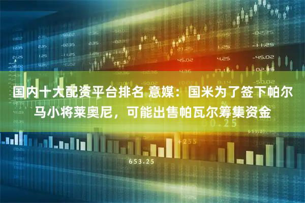 国内十大配资平台排名 意媒：国米为了签下帕尔马小将莱奥尼，可能出售帕瓦尔筹集资金