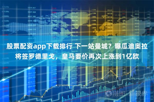 股票配资app下载排行 下一站曼城？曝瓜迪奥拉将签罗德里戈，皇马要价再次上涨到1亿欧