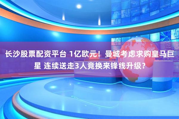 长沙股票配资平台 1亿欧元！曼城考虑求购皇马巨星 连续送走3人竟换来锋线升级？