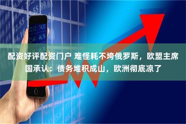 配资好评配资门户 难怪耗不垮俄罗斯，欧盟主席国承认：债务堆积成山，欧洲彻底凉了