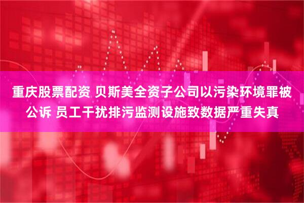 重庆股票配资 贝斯美全资子公司以污染环境罪被公诉 员工干扰排污监测设施致数据严重失真