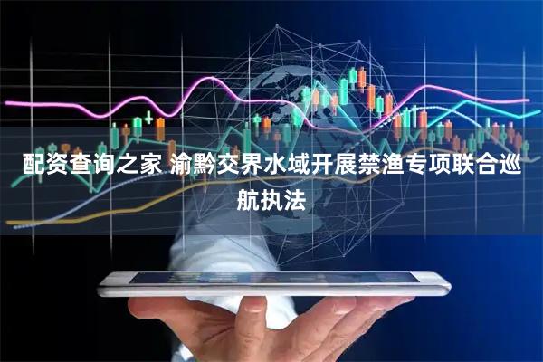 配资查询之家 渝黔交界水域开展禁渔专项联合巡航执法