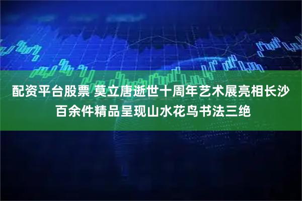 配资平台股票 莫立唐逝世十周年艺术展亮相长沙 百余件精品呈现山水花鸟书法三绝