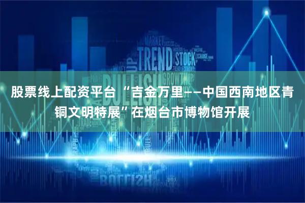 股票线上配资平台 “吉金万里——中国西南地区青铜文明特展”在烟台市博物馆开展