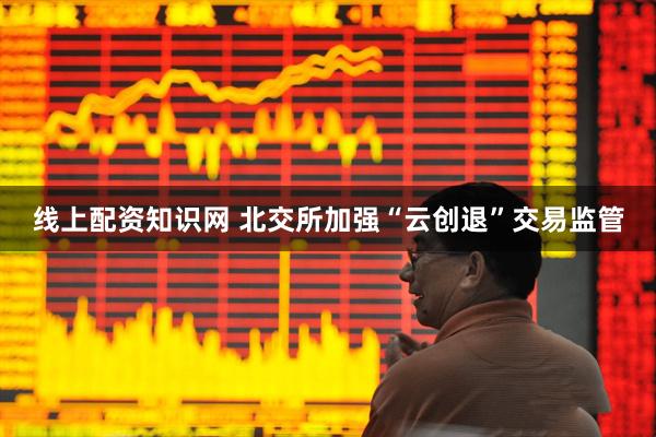 线上配资知识网 北交所加强“云创退”交易监管