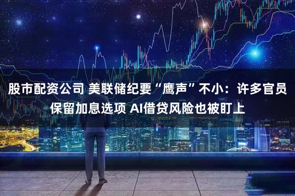 股市配资公司 美联储纪要“鹰声”不小：许多官员保留加息选项 AI借贷风险也被盯上
