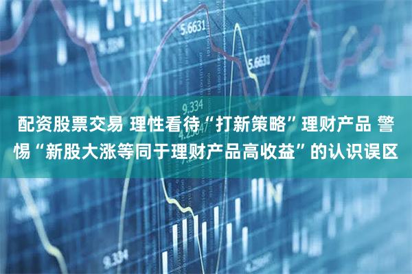 配资股票交易 理性看待“打新策略”理财产品 警惕“新股大涨等同于理财产品高收益”的认识误区